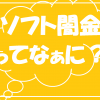 Q.ヤミ金？ヤミ金じゃない？ソフト闇金ってなあ～に？