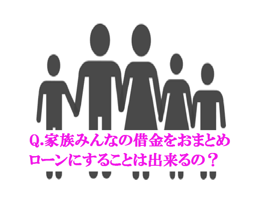 Q.家族みんなの借金をおまとめローンにすることは出来るの？